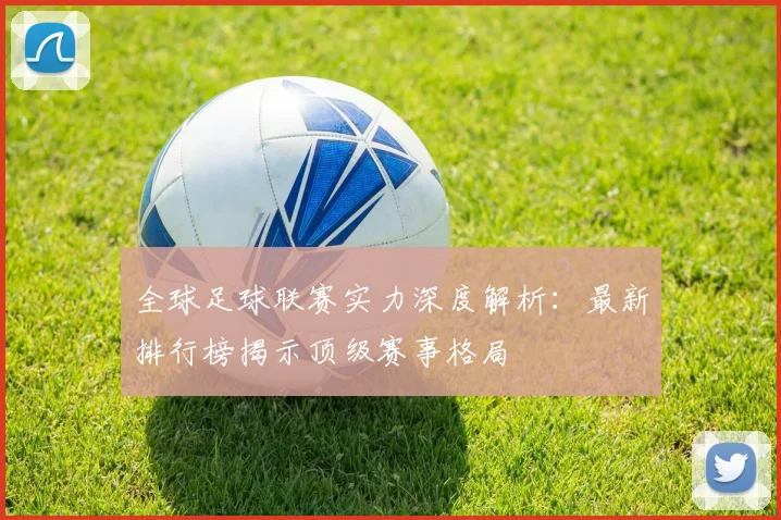 全球足球联赛实力深度解析：最新排行榜揭示顶级赛事格局