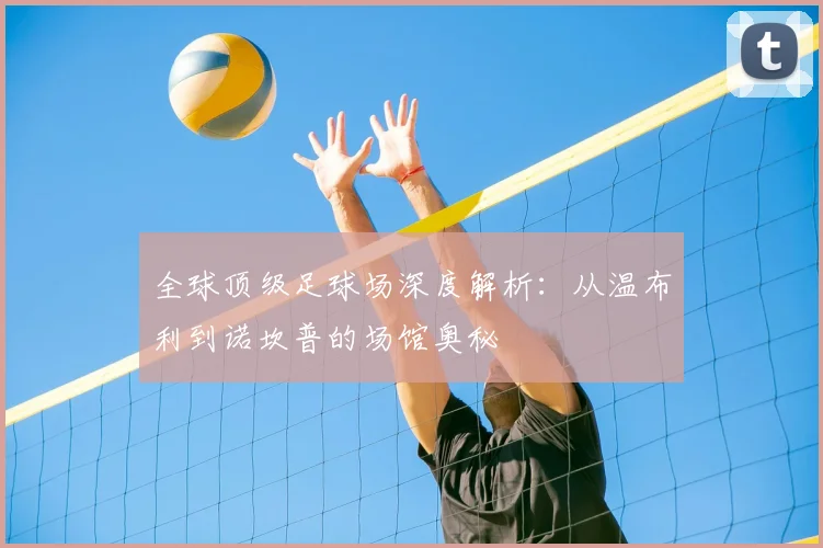 全球顶级足球场深度解析:从温布利到诺坎普的场馆奥秘