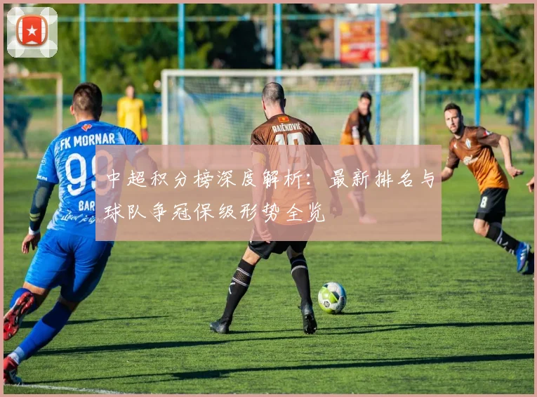 中超积分榜深度解析：最新排名与球队争冠保级形势全览