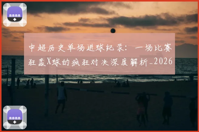 中超历史单场进球纪录:一场比赛狂轰X球的疯狂对决深度解析_20260610190346