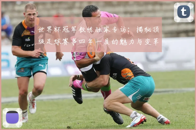 世界杯冠军教练独家专访：揭秘顶级足球赛事四年一度的魅力与变革_20260609201304