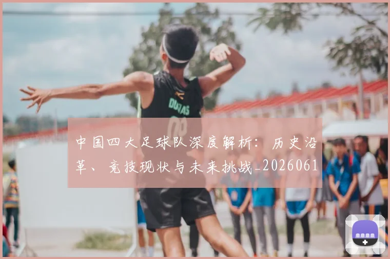 中国四大足球队深度解析：历史沿革、竞技现状与未来挑战_20260610190258