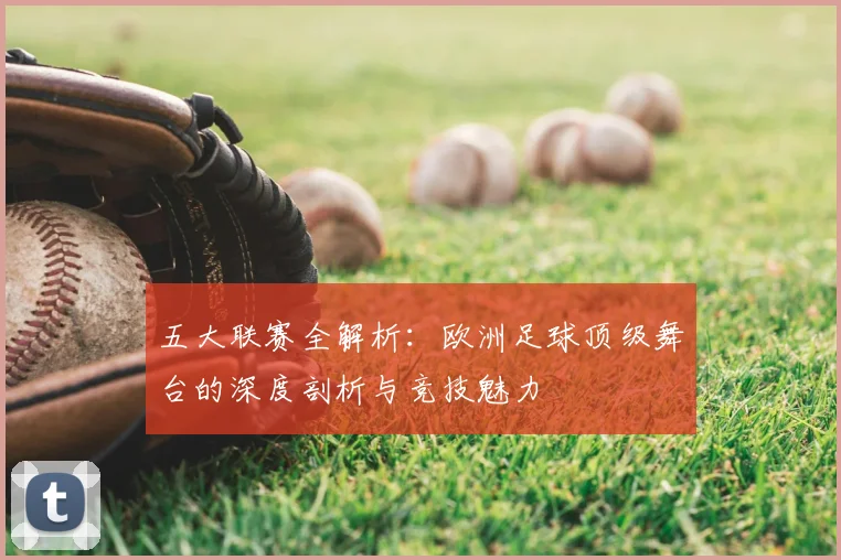 五大联赛全解析:欧洲足球顶级舞台的深度剖析与竞技魅力