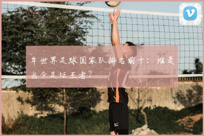 年世界足球国家队排名前十：谁是当今足坛王者？