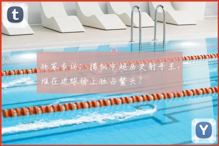 独家专访：揭秘中超历史射手王，谁在进球榜上独占鳌头？