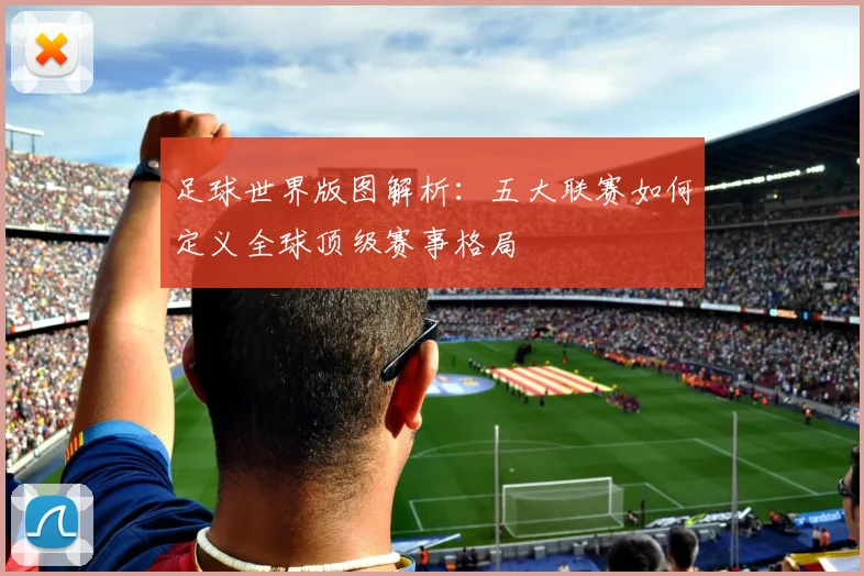 足球世界版图解析:五大联赛如何定义全球顶级赛事格局