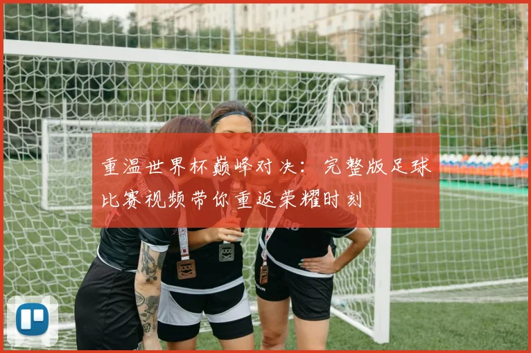 重温世界杯巅峰对决:完整版足球比赛视频带你重返荣耀时刻