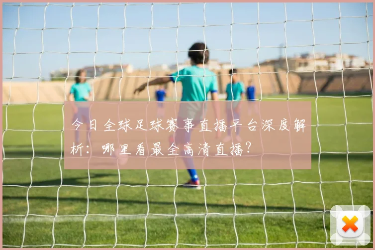 今日全球足球赛事直播平台深度解析：哪里看最全高清直播？