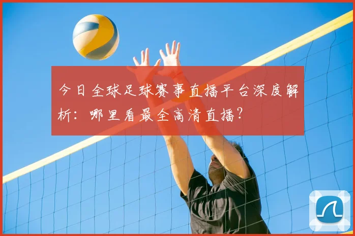 今日全球足球赛事直播平台深度解析:哪里看最全高清直播?